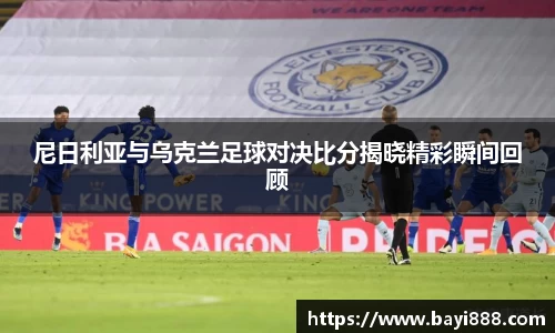 尼日利亚与乌克兰足球对决比分揭晓精彩瞬间回顾